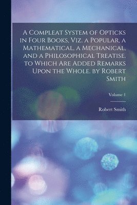 Compleat System of Opticks in Four Books, Viz. a Popular, a Mathematical, a Mechanical, and a Philosophical Treatise. to Which Are Added Remarks Upon the Whole. by Robert Smith; Volume 1