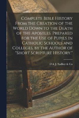 Complete Bible History From the Creation of the World Down to the Death of the Apostles. Prepared for the Use of Pupils in Catholic Schools and Colleges, by the Author of &quot;Short Scripture 1