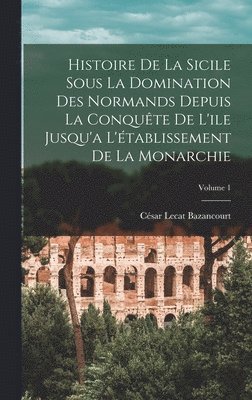 Histoire De La Sicile Sous La Domination Des Normands Depuis La Conqute De L'ile Jusqu'a L'tablissement De La Monarchie; Volume 1 1