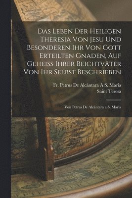 Leben Der Heiligen Theresia Von Jesu Und Besonderen Ihr Von Gott Erteilten Gnaden, Auf Geheiss Ihrer Beichtväter Von Ihr Selbst Beschrieben