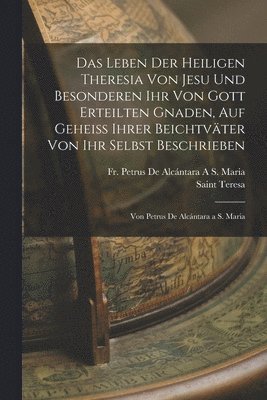 Das Leben Der Heiligen Theresia Von Jesu Und Besonderen Ihr Von Gott Erteilten Gnaden, Auf Geheiss Ihrer Beichtvter Von Ihr Selbst Beschrieben 1