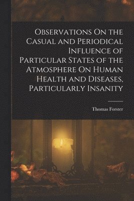 Thomas Forster - Observations On the Casual and Periodical Influence of Particular States of the Atmosphere On Human Health and Diseases, Particularly Insanity, Häftad