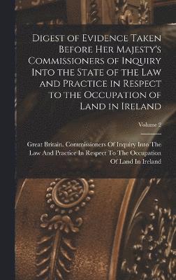 Digest of Evidence Taken Before Her Majesty's Commissioners of Inquiry Into the State of the Law and Practice in Respect to the Occupation of Land in Ireland; Volume 2 1