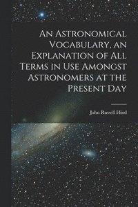 bokomslag An Astronomical Vocabulary, an Explanation of All Terms in Use Amongst Astronomers at the Present Day