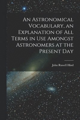 An Astronomical Vocabulary, an Explanation of All Terms in Use Amongst Astronomers at the Present Day 1