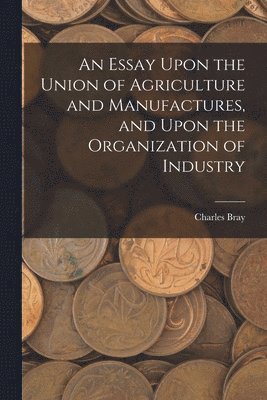 bokomslag An Essay Upon the Union of Agriculture and Manufactures, and Upon the Organization of Industry