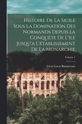 Histoire De La Sicile Sous La Domination Des Normands Depuis La Conquête De L'ile Jusqu'a L'établissement De La Monarchie; Volume 1