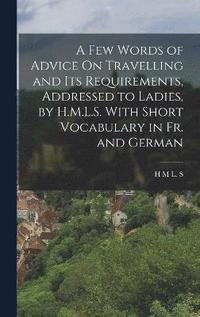 bokomslag A Few Words of Advice On Travelling and Its Requirements, Addressed to Ladies, by H.M.L.S. With Short Vocabulary in Fr. and German