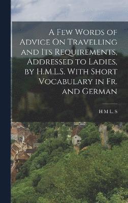 H M L S, H. M. L. S, H M L. S - Few Words of Advice On Travelling and Its Requirements, Addressed to Ladies, by H.M.L.S. With Short Vocabulary in Fr. and German, Inbunden