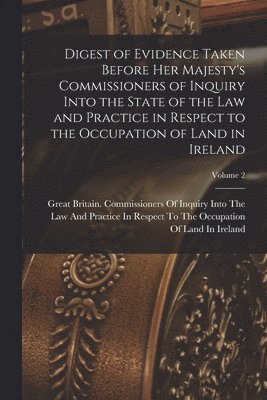Digest of Evidence Taken Before Her Majesty's Commissioners of Inquiry Into the State of the Law and Practice in Respect to the Occupation of Land in Ireland; Volume 2 1