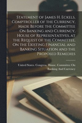 bokomslag Statement of James H. Eckels, Comptroller of the Currency, Made Before the Committee On Banking and Currency, House of Representatives, at the Request of the Committee, On the Existing Financial and