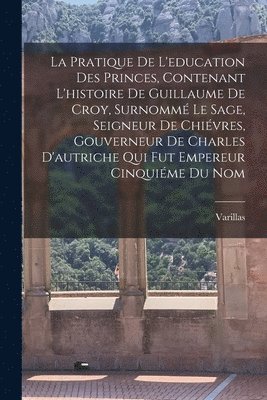 Pratique De L'education Des Princes, Contenant L'histoire De Guillaume De Croy, Surnommé Le Sage, Seigneur De Chiévres, Gouverneur De Charles D'autriche Qui Fut Empereur Cinquiéme Du Nom
