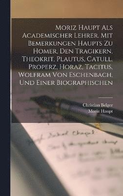 Moriz Haupt Als Academischer Lehrer. Mit Bemerkungen Haupts Zu Homer, Den Tragikern, Theokrit, Plautus, Catull, Properz, Horaz, Tacitus, Wolfram Von Eschenbach, Und Einer Biographischen 1