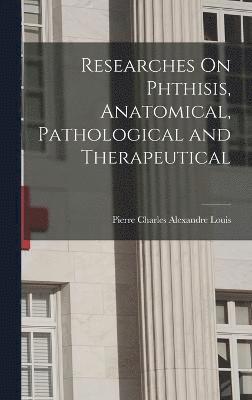 Researches On Phthisis, Anatomical, Pathological and Therapeutical 1