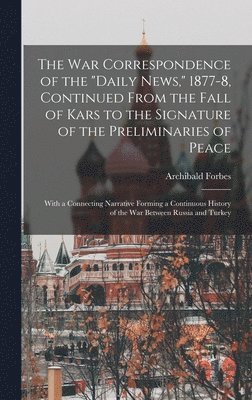 The War Correspondence of the &quot;Daily News,&quot; 1877-8, Continued From the Fall of Kars to the Signature of the Preliminaries of Peace 1