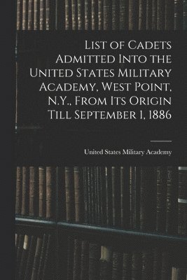 List of Cadets Admitted Into the United States Military Academy, West Point, N.Y., From Its Origin Till September 1, 1886 1