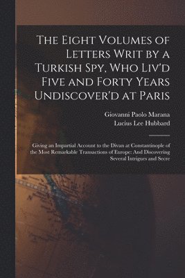 Eight Volumes of Letters Writ by a Turkish Spy, Who Liv'd Five and Forty Years Undiscover'd at Paris