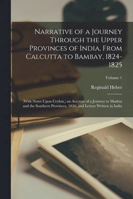 Reginald Heber - Narrative of a Journey Through the Upper Provinces of India, From Calcutta to Bambay, 1824-1825; (With Notes Upon Ceylon, ) an Account of a Journey to Madras and the Southern Provinces, 1826, and Letters Written in India; Volume 1, Häftad