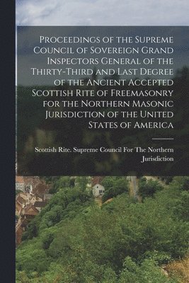 Proceedings of the Supreme Council of Sovereign Grand Inspectors General of the Thirty-Third and Last Degree of the Ancient Accepted Scottish Rite of Freemasonry for the Northern Masonic Jurisdiction of the United States of America