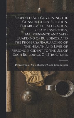 Proposed Act Governing the Construction, Erection, Enlargement, Alteration, Repair, Inspection, Maintenance and Safe-Guarding of Buildings, and the Proper Safe-Guarding of the Health and Lives of 1