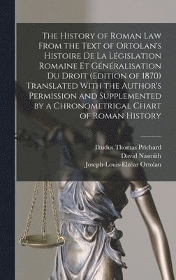 The History of Roman Law From the Text of Ortolan's Histoire De La Lgislation Romaine Et Gnralisation Du Droit (Edition of 1870) Translated With the Author's Permission and Supplemented by a 1