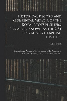Historical Record and Regimental Memoir of the Royal Scots Fusiliers, Formerly Known As the 21St Royal North British Fusiliers 1
