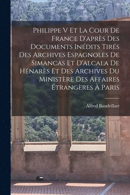 Philippe V Et La Cour De France D'après Des Documents Inédits Tirés Des Archives Espagnoles De Simancas Et D'alcala De Hénarès Et Des Archives Du Ministère Des Affaires Étrangères À Paris