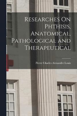 Researches On Phthisis, Anatomical, Pathological and Therapeutical 1