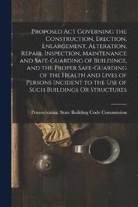 bokomslag Proposed Act Governing the Construction, Erection, Enlargement, Alteration, Repair, Inspection, Maintenance and Safe-Guarding of Buildings, and the Proper Safe-Guarding of the Health and Lives of