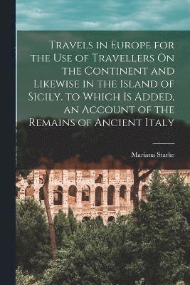 Travels in Europe for the Use of Travellers On the Continent and Likewise in the Island of Sicily. to Which Is Added, an Account of the Remains of Ancient Italy 1