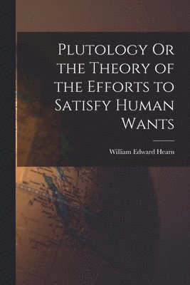 Plutology Or the Theory of the Efforts to Satisfy Human Wants