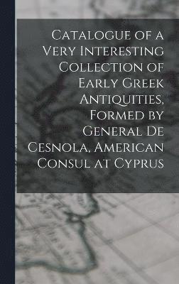 Catalogue of a Very Interesting Collection of Early Greek Antiquities, Formed by General De Cesnola, American Consul at Cyprus 1