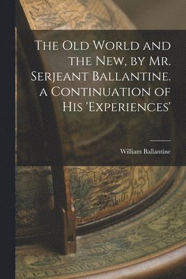 Old World and the New, by Mr. Serjeant Ballantine. a Continuation of His 'experiences'