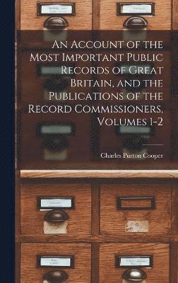 An Account of the Most Important Public Records of Great Britain, and the Publications of the Record Commissioners, Volumes 1-2 1