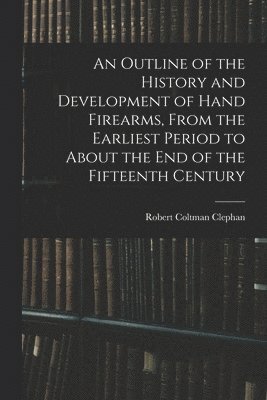 An Outline of the History and Development of Hand Firearms, From the Earliest Period to About the End of the Fifteenth Century 1