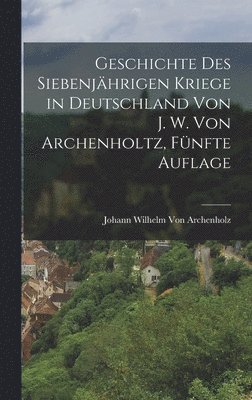 Johann Wilhelm Von Archenholz, Johann Wilhelm Von Archenholz - Geschichte des siebenjährigen Kriege in Deutschland von J. W. Von Archenholtz, Fünfte Auflage, Inbunden