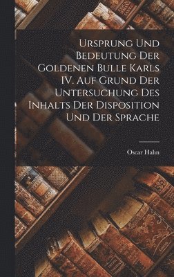 Ursprung und Bedeutung der Goldenen Bulle Karls IV. auf Grund der Untersuchung des Inhalts der Disposition und der Sprache 1