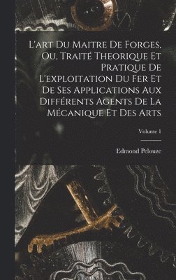 L'art Du Maitre De Forges, Ou, Traité Theorique Et Pratique De L'exploitation Du Fer Et De Ses Applications Aux Différents Agents De La Mécanique Et Des Arts; Volume 1