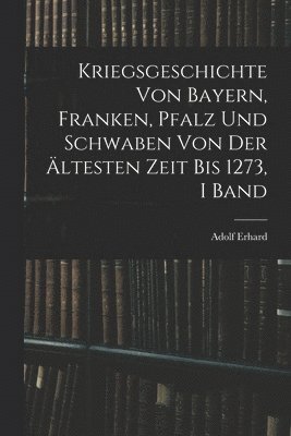 Kriegsgeschichte Von Bayern, Franken, Pfalz Und Schwaben Von Der ltesten Zeit Bis 1273, I Band 1