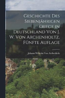 Johann Wilhelm Von Archenholz - Geschichte des siebenjährigen Kriege in Deutschland von J. W. Von Archenholtz, Fünfte Auflage, Häftad