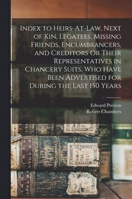 Index to Heirs-At-Law, Next of Kin, Legatees, Missing Friends, Encumbrancers, and Creditors Or Their Representatives in Chancery Suits, Who Have Been Advertised for During the Last 150 Years 1