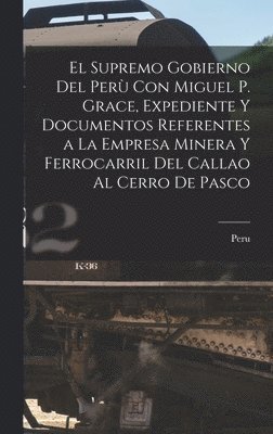 El Supremo Gobierno Del Per Con Miguel P. Grace, Expediente Y Documentos Referentes a La Empresa Minera Y Ferrocarril Del Callao Al Cerro De Pasco 1