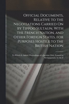 Official Documents, Relative to the Negotiations Carried On by Tippoo Sultaun, With the French Nation, and Other Foreign States, for Purposes Hostile to the British Nation