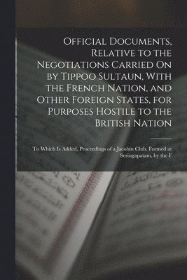 Official Documents, Relative to the Negotiations Carried On by Tippoo Sultaun, With the French Nation, and Other Foreign States, for Purposes Hostile to the British Nation 1