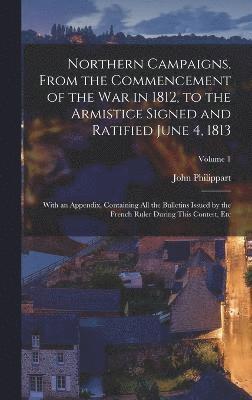 Northern Campaigns, From the Commencement of the War in 1812, to the Armistice Signed and Ratified June 4, 1813 1