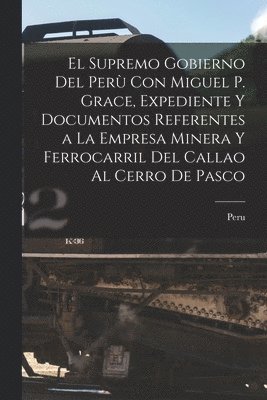 bokomslag El Supremo Gobierno Del Per Con Miguel P. Grace, Expediente Y Documentos Referentes a La Empresa Minera Y Ferrocarril Del Callao Al Cerro De Pasco