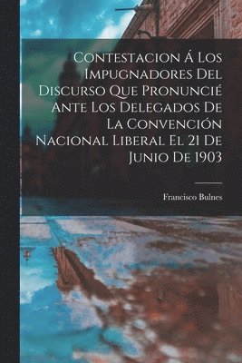 Francisco Bulnes - Contestacion Á Los Impugnadores Del Discurso Que Pronuncié Ante Los Delegados De La Convención Nacional Liberal El 21 De Junio De 1903, Häftad