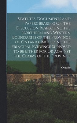 Ontario - Statutes, Documents and Papers Bearing On the Discussion Respecting the Northern and Western Boundaries of the Province of Ontario, Including the Principal Evidence Supposed to Be Either for Or Against the Claims of the Province, Inbunden