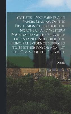 Statutes, Documents and Papers Bearing On the Discussion Respecting the Northern and Western Boundaries of the Province of Ontario, Including the Principal Evidence Supposed to Be Either for Or 1