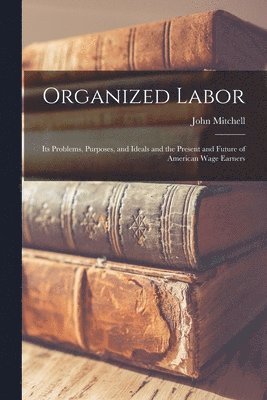 John Mitchell - Organized Labor; Its Problems, Purposes, and Ideals and the Present and Future of American Wage Earners, Häftad